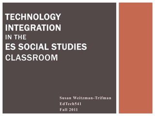 TECHNOLOGY
INTEGRATION
IN THE
ES SOCIAL STUDIES
CLASSROOM



           Susan Weitzman-Trifman
           EdTech541
           Fall 2011
 
