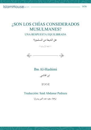 1436
¿SON LOS CHÍAS CONSIDERADOS
MUSULMANES?
UNA RESPUESTA EQUILIBRADA
‫هل‬‫الشيعة‬‫املسلمني؟‬ ‫من‬
<‫اإلسبانية‬ ‫اللغة‬>
Ibn Al-Hashimi
‫ابن‬‫اهلاشيم‬

Traducción: Said Abdunur Pedraza
:‫ترمجة‬‫بيدرازا‬ ‫انلور‬ ‫عبد‬ ‫سعيد‬
 