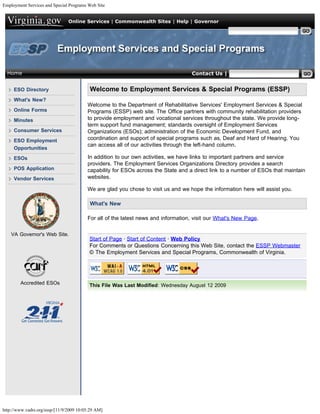 Employment Services and Special Programs Web Site


                                Online Services | Commonwealth Sites | Help | Governor

                                                                                                   Search Virginia.gov




  Home                                                                             Contact Us | Search ESSP


     ESO Directory                        Welcome to Employment Services & Special Programs (ESSP)
     What's New?
                                         Welcome to the Department of Rehabilitative Services' Employment Services & Special
     Online Forms                        Programs (ESSP) web site. The Office partners with community rehabilitation providers
     Minutes                             to provide employment and vocational services throughout the state. We provide long-
                                         term support fund management; standards oversight of Employment Services
     Consumer Services                   Organizations (ESOs); administration of the Economic Development Fund, and
     ESO Employment                      coordination and support of special programs such as, Deaf and Hard of Hearing. You
                                         can access all of our activities through the left-hand column.
     Opportunities
     ESOs                                In addition to our own activities, we have links to important partners and service
                                         providers. The Employment Services Organizations Directory provides a search
     POS Application                     capability for ESOs across the State and a direct link to a number of ESOs that maintain
     Vendor Services                     websites.

                                         We are glad you chose to visit us and we hope the information here will assist you.

                                          What's New

                                         For all of the latest news and information, visit our What's New Page.

    VA Governor's Web Site.
                                          Start of Page · Start of Content · Web Policy
                                          For Comments or Questions Concerning this Web Site, contact the ESSP Webmaster
                                          © The Employment Services and Special Programs, Commonwealth of Virginia.


                                                                        
        Accredited ESOs                   This File Was Last Modified: Wednesday August 12 2009




http://www.vadrs.org/essp/[11/9/2009 10:05:29 AM]
 