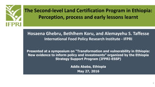 The Second-level Land Certification Program in Ethiopia:
Perception, process and early lessons learnt
Hosaena Ghebru, Bethlhem Koru, and Alemayehu S. Taffesse
International Food Policy Research Institute - IFPRI
Presented at a symposium on “Transformation and vulnerability in Ethiopia:
New evidence to inform policy and investments” organized by the Ethiopia
Strategy Support Program (IFPRI-ESSP)
Addis Ababa, Ethiopia
May 27, 2016
1
 