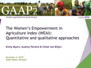 The Women’s Empowerment in
Agriculture Index (WEAI):
Quantitative and qualitative approaches
Emily Myers, Audrey Pereira & Chloé van Biljon
December 4, 2019
Addis Ababa, Ethiopia
 