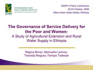 ESSP-II Policy Conference
                                          22-24 October, 2009
                           Hilton Hotel, Addis Abeba, Ethiopia




The Governance of Service Delivery for
       the Poor and Women:
 A Study of Agricultural Extension and Rural
          Water Supply in Ethiopia


         Regina Birner, Mamusha Lemma,
        Tewodaj Mogues, Fanaye Tadesse
 