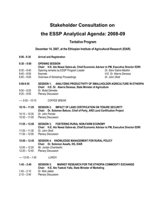 Stakeholder Consultation on
                      the ESSP Analytical Agenda: 2008-09
                                               Tentative Program
                December 14, 2007, at the Ethiopian Institute of Agricultural Research (EIAR)

8:00 - 8:30         Arrival and Registration

8:30 – 9:00         OPENING SESSION
                    Chair: H.E. Ato Newai Gebre-ab, Chief Economic Advisor to PM, Executive Director EDRI
8:35 – 8:40         Opening remarks by ESSP Program Leader                Dr. Eleni Gabre-Madhin
8:40 – 8:50         Keynote:                                              H.E. Dr. Aberra Deressa
8:50 – 9:00         Overview of Workshop Proceedings                      Dr. John Okidi

9:00-9:55           SESSION 1: ANALYZING PRODUCTIVITY OF SMALLHOLDER AGRICULTURE IN ETHIOPIA
                    Chair: H.E. Dr. Aberra Deressa, State Minister of Agriculture
9:00 – 9:25         Dr. Mulat Demeke
9:25 – 9:55         Plenary Discussion

---- 9:55 – 10:10           COFFEE BREAK

10:10 – 11:05       SESSION 2: IMPACT OF LAND CERTIFICATION ON TENURE SECURITY
                    Chair: Dr. Solomon Bekure, Chief of Party, ARD Land Certification Project
10:10 – 10:35       Dr. John Pender
10:35 – 11:05       Plenary Discussion

11:05 – 12:00       SESSION 3: FOSTERING RURAL NON-FARM ECONOMY
                    Chair: H.E. Ato Newai Gebre-ab, Chief Economic Advisor to PM, Executive Director EDRI
11:05 – 11:30       Dr. John Okidi
11:30 – 12:00       Plenary Discussion

12:00 – 12:45       SESSION 4: KNOWLEDGE MANAGEMENT FOR RURAL POLICY
                    Chair: Dr. Solomon Assefa, DG, EIAR
12:00 – 12:20       Mr. Jordan Chamberlin
12:20 – 12:45       Plenary Discussion

---- 12:45 – 1:45            LUNCH

1:45 – 2:40         SESSION 5:       MARKET RESEARCH FOR THE ETHIOPIA COMMODITY EXCHANGE
                    Chair: H.E. Ato Yaekob Yalla, State Minister of Marketing
1:45 – 2:10         Dr. Moti Jaleta
2:10 – 2:40         Plenary Discussion
 