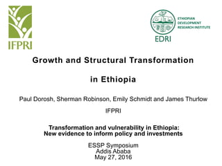 ETHIOPIAN
DEVELOPMENT
RESEARCH INSTITUTE
Growth and Structural Transformation
in Ethiopia
Paul Dorosh, Sherman Robinson, Emily Schmidt and James Thurlow
IFPRI
Transformation and vulnerability in Ethiopia:
New evidence to inform policy and investments
ESSP Symposium
Addis Ababa
May 27, 2016
 