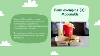 Agora no Mcdonalds as novas
embalagens foram substituídas por
materiais mais sustentáveis.
Nas embalagens são utilizadas matéria-
prima certificada pelo FSC.
As paletinas, as colheres, os copos e
as palhinhas em plástico agora são
de madeira.
Bons exemplos (3):
Mcdonalds
 