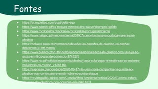 ● https://pt.mydeltaq.com/pt/pt/delta-eqo
● https://www.garnier.pt/as-nossas-marcas/ultra-suave/shampoo-solido
● https://www.mcdonalds.pt/sobre-a-mcdonalds-portugal/ambiente
● https://www.natgeo.pt/meio-ambiente201907como-funcionava-portugal-na-era-pre-
plastico
● https://pplware.sapo.pt/informacao/devolver-as-garrafas-de-plastico-vai-ganhar-
descontos-ja-em-marco/
● https://www.publico.pt/2016/09/06/economia/noticia/sacos-de-plastico-com-taxa-ja-so-
estao-em-9-do-grande-comercio-1743276
● https://www.rtp.pt/noticias/economia/plastico-coca-cola-pepsi-e-nestle-sao-as-maiores-
poluidoras-do-mundo_v1281184
● https://expresso.pt/sociedade/2020-09-17-Ha-uma-nova-campanha-na-guerra-ao-
plastico-mas-continuam-a-existir-lobis-no-contra-ataque
● https://revistagalileu.globo.com/Ciencia/Meio-Ambiente/noticia/2020/07/como-estara-
situacao-dos-plasticos-nos-oceanos-em-2040.html
Fontes
 