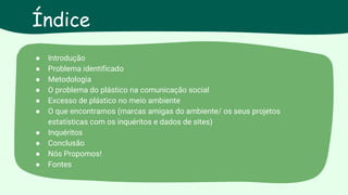 ● Introdução
● Problema identificado
● Metodologia
● O problema do plástico na comunicação social
● Excesso de plástico no meio ambiente
● O que encontramos (marcas amigas do ambiente/ os seus projetos
estatísticas com os inquéritos e dados de sites)
● Inquéritos
● Conclusão
● Nós Propomos!
● Fontes
Índice
 