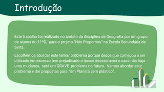 Este trabalho foi realizado no âmbito da disciplina de Geografia por um grupo
de alunos do 11ºD, para o projeto “Nós Propomos” na Escola Secundária da
Sertã.
Escolhemos abordar este tema/ problema porque desde que começou a ser
utilizado em excesso tem prejudicado o nosso ecossistema e caso não haja
uma mudança, será um GRAVE problema no futuro. Vamos abordar este
problema e dar propostas para “Um Planeta sem plástico”.
Introdução
 