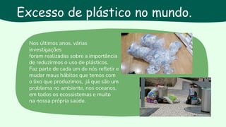 Excesso de plástico no mundo
Nos últimos anos, várias
investigações
foram realizadas sobre a importância
de reduzirmos o uso de plásticos.
Faz parte de cada um de nós refletir e
mudar maus hábitos que temos com
o lixo que produzimos, já que são um
problema no ambiente, nos oceanos,
em todos os ecossistemas e muito
na nossa própria saúde.
Excesso de plástico no mundo.
 
