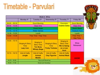 Timetable - Parvulari Week 2:  Africa  Monday 4 th Tuesday 5 th Wednesday 6 th Thursday 7 th Friday 8th 09:00 – 09:30 Good Morning Excursion Cosmo Caixa Good Morning 09:30 – 10:45 Class time Class time 10:45 – 11:15 Snack Break Snack Break 11:15 – 12:15 Water Games Treasure Hunt 12:30 - 13:30 Lunch Lunch 13:30 – 14:30 Free Time + Nap Time Free Time + Nap Time 14:30 – 15:15 Singing & Story Time Lazy Lion Singing & Story Time Ten Busy Whizzy Bugs Singing & Story Time Tricky Tortoise Singing & Story Time We´re Going on a Lion Hunt Show Rehearsal 15:15 – 16:15 Arts & Crafts Jungle Arts & Crafts Animal Mobile Arts & Crafts Clay Figurine Arts & Crafts Animal Mask SHOW! 16:15 – 16:30 Tidy up & Round up 16:30 – 17:00 Snack and Goodbye  