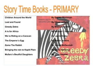 Story Time Books - PRIMARY Children Around the World By Donata Montanari Lost and Found By Oliver Jeffers Greedy Zebra By Mwenye Hadithi A is for Africa By Michael I. Samulak We´re Riding on a Caravan By Laurie Krebs The Emperor´s Egg By Martin Jenkins Zomo The Rabbit By Gerald McDermott Bringing the rain to Kapiti Plain By Verna Aardema Mufaro´s Beutiful Daughters By   John Steptoe 
