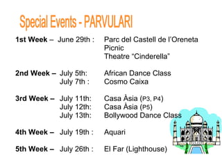 1st Week  –  June 29th :  Parc del Castell de l’Oreneta Picnic Theatre “Cinderella”     2nd Week –   July 5th: African Dance Class July 7th :  Cosmo Caixa 3rd Week –  July 11th: Casa Àsia ( P3, P4 ) July 12th: Casa Àsia ( P5 ) July 13th: Bollywood Dance Class 4th Week –  July 19th :  Aquari 5th Week –  July 26th : El Far (Lighthouse) Special Events - PARVULARI 