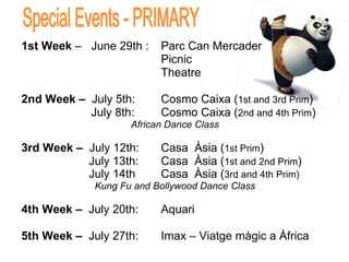 1st Week  –  June 29th :  Parc Can Mercader Picnic Theatre   2nd Week –   July 5th:  Cosmo Caixa ( 1st and 3rd Prim ) July 8th: Cosmo Caixa ( 2nd and 4th Prim ) African Dance Class 3rd Week –  July   12th:  Casa  Àsia ( 1st Prim )   July 13th: Casa  Àsia ( 1st and 2nd Prim )   July 14th Casa  Àsia ( 3rd and 4th Prim) Kung Fu and Bollywood Dance Class 4th Week –  July 20th:  Aquari 5th Week –  July 27th:  Imax – Viatge màgic a Àfrica Special Events - PRIMARY 