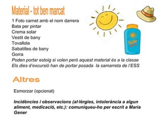 1 Foto carnet amb el nom darrera Bata per pintar Crema solar Vestit de bany Tovallola Sabatilles de bany Gorra Poden portar estoig si volen però aquest material és a la classe Els dies d’excursió han de portar posada  la samarreta de l’ESS Material - tot ben marcat Altres Esmorzar (opcional) Incidències i observacions (al·lèrgies, intolerància a algun aliment, medicació, etc.): comuniqueu-ho per escrit a Maria Gener  