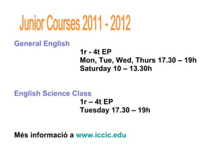 General English  1r - 4t EP  Mon, Tue, Wed, Thurs 17.30 – 19h Saturday 10 – 13.30h English Science Class 1r – 4t EP Tuesday 17.30 – 19h Més informació a  www.iccic.edu Junior Courses 2011 - 2012 