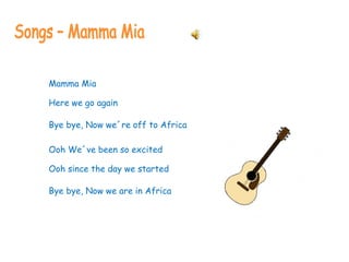 Songs – Mamma Mia Mamma Mia Here we go again Bye bye, Now we´re off to Africa Ooh We´ve been so excited Ooh since the day we started Bye bye, Now we are in Africa 