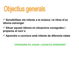 Objectius generals Sensibilitzar els infants a la música i al ritme d’un  idioma estranger Situar aquest idioma en situacions conegudes i properes al nen/ a Aprendre a conviure amb infants de diferents edats “ APRENDRE ÉS JUGAR I JUGAR ÉS APRENDRE” 