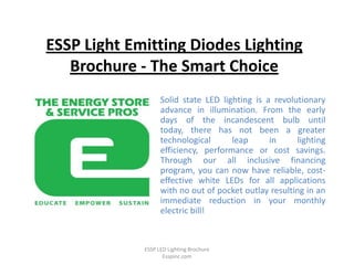 ESSP Light Emitting Diodes Lighting
   Brochure - The Smart Choice
                   Solid state LED lighting is a revolutionary
                   advance in illumination. From the early
                   days of the incandescent bulb until
                   today, there has not been a greater
                   technological      leap      in      lighting
                   efficiency, performance or cost savings.
                   Through our all inclusive financing
                   program, you can now have reliable, cost-
                   effective white LEDs for all applications
                   with no out of pocket outlay resulting in an
                   immediate reduction in your monthly
                   electric bill!



             ESSP LED Lighting Brochure
                    Esspinc.com
 