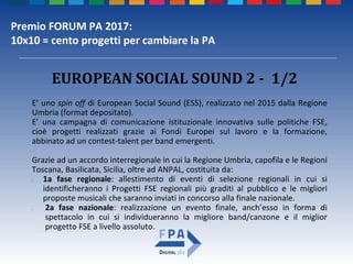 Premio FORUM PA 2017:
10x10 = cento progetti per cambiare la PA
E’ uno spin off di European Social Sound (ESS), realizzato nel 2015 dalla Regione
Umbria (format depositato).
E’ una campagna di comunicazione istituzionale innovativa sulle politiche FSE,
cioè progetti realizzati grazie ai Fondi Europei sul lavoro e la formazione,
abbinato ad un contest-talent per band emergenti.
Grazie ad un accordo interregionale in cui la Regione Umbria, capofila e le Regioni
Toscana, Basilicata, Sicilia, oltre ad ANPAL, costituita da:
• 1a fase regionale: allestimento di eventi di selezione regionali in cui si
identificheranno i Progetti FSE regionali più graditi al pubblico e le migliori
proposte musicali che saranno inviati in concorso alla finale nazionale.
• 2a fase nazionale: realizzazione un evento finale, anch’esso in forma di
spettacolo in cui si individueranno la migliore band/canzone e il miglior
progetto FSE a livello assoluto.
EUROPEAN SOCIAL SOUND 2 - 1/2
 