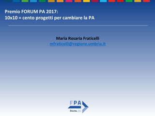 Premio FORUM PA 2017:
10x10 = cento progetti per cambiare la PA
Maria Rosaria Fraticelli
mfraticelli@regione.umbria.it
 
