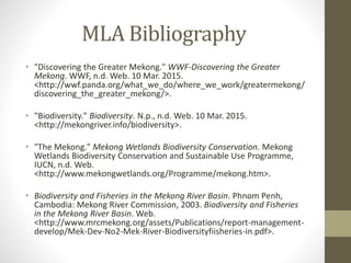 MLA Bibliography
• "Discovering the Greater Mekong." WWF-Discovering the Greater
Mekong. WWF, n.d. Web. 10 Mar. 2015.
<http://wwf.panda.org/what_we_do/where_we_work/greatermekong/
discovering_the_greater_mekong/>.
• "Biodiversity." Biodiversity. N.p., n.d. Web. 10 Mar. 2015.
<http://mekongriver.info/biodiversity>.
• "The Mekong." Mekong Wetlands Biodiversity Conservation. Mekong
Wetlands Biodiversity Conservation and Sustainable Use Programme,
IUCN, n.d. Web.
<http://www.mekongwetlands.org/Programme/mekong.htm>.
• Biodiversity and Fisheries in the Mekong River Basin. Phnom Penh,
Cambodia: Mekong River Commission, 2003. Biodiversity and Fisheries
in the Mekong River Basin. Web.
<http://www.mrcmekong.org/assets/Publications/report-management-
develop/Mek-Dev-No2-Mek-River-Biodiversityfiisheries-in.pdf>.
 