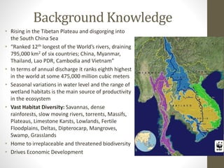 Background Knowledge
• Rising in the Tibetan Plateau and disgorging into
the South China Sea
• “Ranked 12th longest of the World’s rivers, draining
795,000 km2 of six countries; China, Myanmar,
Thailand, Lao PDR, Cambodia and Vietnam”
• In terms of annual discharge it ranks eighth highest
in the world at some 475,000 million cubic meters
• Seasonal variations in water level and the range of
wetland habitats is the main source of productivity
in the ecosystem
• Vast Habitat Diversity: Savannas, dense
rainforests, slow moving rivers, torrents, Massifs,
Plateaus, Limestone Karsts, Lowlands, Fertile
Floodplains, Deltas, Dipterocarp, Mangroves,
Swamp, Grasslands
• Home to irreplaceable and threatened biodiversity
• Drives Economic Development
 