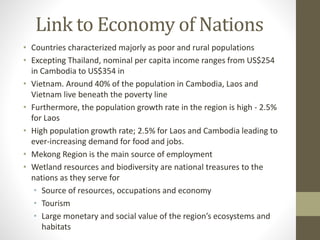 Link to Economy of Nations
• Countries characterized majorly as poor and rural populations
• Excepting Thailand, nominal per capita income ranges from US$254
in Cambodia to US$354 in
• Vietnam. Around 40% of the population in Cambodia, Laos and
Vietnam live beneath the poverty line
• Furthermore, the population growth rate in the region is high - 2.5%
for Laos
• High population growth rate; 2.5% for Laos and Cambodia leading to
ever-increasing demand for food and jobs.
• Mekong Region is the main source of employment
• Wetland resources and biodiversity are national treasures to the
nations as they serve for
• Source of resources, occupations and economy
• Tourism
• Large monetary and social value of the region’s ecosystems and
habitats
 