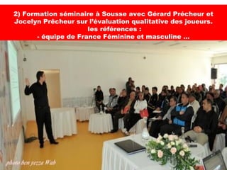 2) Formation séminaire à Sousse avec Gérard Précheur et
Jocelyn Prêcheur sur l’évaluation qualitative des joueurs.
                      les références :
       - équipe de France Féminine et masculine …
 