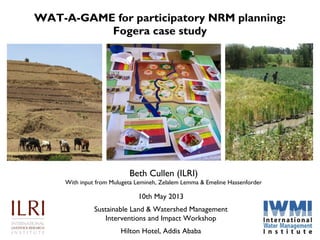 WAT-A-GAME for participatory NRM planning:
Fogera case study
Beth Cullen (ILRI)
With input from Mulugeta Lemineh, Zelalem Lemma & Emeline Hassenforder
10th May 2013
Sustainable Land & Watershed Management
Interventions and Impact Workshop
Hilton Hotel, Addis Ababa
 