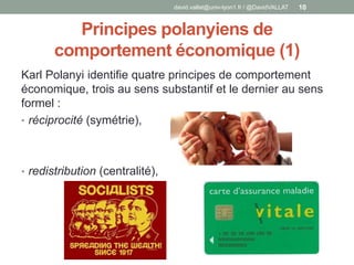 Principes polanyiens de
comportement économique (1)
Karl Polanyi identifie quatre principes de comportement
économique, trois au sens substantif et le dernier au sens
formel :
• réciprocité (symétrie),
• redistribution (centralité),
david.vallat@univ-lyon1.fr / @DavidVALLAT 10
 