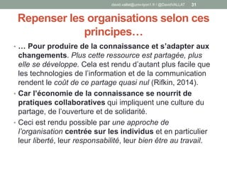 Repenser les organisations selon ces
principes…
• … Pour produire de la connaissance et s’adapter aux
changements. Plus cette ressource est partagée, plus
elle se développe. Cela est rendu d’autant plus facile que
les technologies de l’information et de la communication
rendent le coût de ce partage quasi nul (Rifkin, 2014).
• Car l’économie de la connaissance se nourrit de
pratiques collaboratives qui impliquent une culture du
partage, de l’ouverture et de solidarité.
• Ceci est rendu possible par une approche de
l’organisation centrée sur les individus et en particulier
leur liberté, leur responsabilité, leur bien être au travail.
david.vallat@univ-lyon1.fr / @DavidVALLAT 31
 