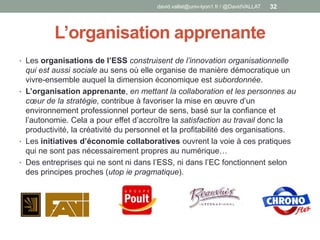 L’organisation apprenante
• Les organisations de l’ESS construisent de l’innovation organisationnelle
qui est aussi sociale au sens où elle organise de manière démocratique un
vivre-ensemble auquel la dimension économique est subordonnée.
• L’organisation apprenante, en mettant la collaboration et les personnes au
cœur de la stratégie, contribue à favoriser la mise en œuvre d’un
environnement professionnel porteur de sens, basé sur la confiance et
l’autonomie. Cela a pour effet d’accroître la satisfaction au travail donc la
productivité, la créativité du personnel et la profitabilité des organisations.
• Les initiatives d’économie collaboratives ouvrent la voie à ces pratiques
qui ne sont pas nécessairement propres au numérique…
• Des entreprises qui ne sont ni dans l’ESS, ni dans l’EC fonctionnent selon
des principes proches (utop ie pragmatique).
david.vallat@univ-lyon1.fr / @DavidVALLAT 32
 