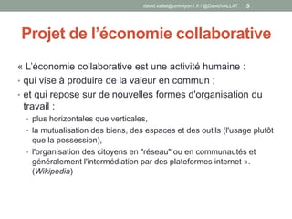 Projet de l’économie collaborative
« L’économie collaborative est une activité humaine :
• qui vise à produire de la valeur en commun ;
• et qui repose sur de nouvelles formes d'organisation du
travail :
• plus horizontales que verticales,
• la mutualisation des biens, des espaces et des outils (l'usage plutôt
que la possession),
• l'organisation des citoyens en "réseau" ou en communautés et
généralement l'intermédiation par des plateformes internet ».
(Wikipedia)
david.vallat@univ-lyon1.fr / @DavidVALLAT 5
 