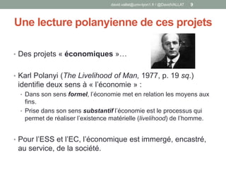 Une lecture polanyienne de ces projets
• Des projets « économiques »…
• Karl Polanyi (The Livelihood of Man, 1977, p. 19 sq.)
identifie deux sens à « l’économie » :
• Dans son sens formel, l’économie met en relation les moyens aux
fins.
• Prise dans son sens substantif l’économie est le processus qui
permet de réaliser l’existence matérielle (livelihood) de l’homme.
• Pour l’ESS et l’EC, l’économique est immergé, encastré,
au service, de la société.
david.vallat@univ-lyon1.fr / @DavidVALLAT 9
 