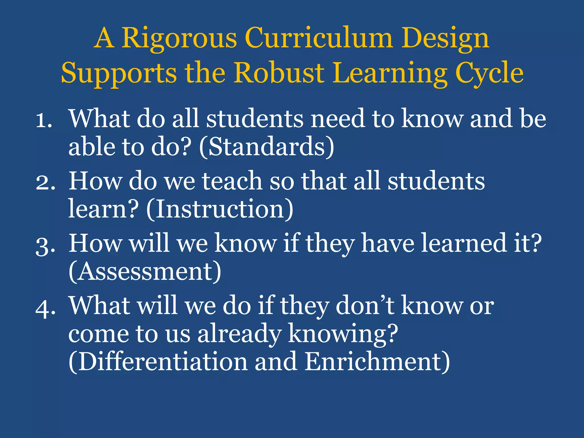 A Rigorous Curriculum Design
  Supports the Robust Learning Cycle
1. What do all students need to know and be
   able to do? (Standards)
2. How do we teach so that all students
   learn? (Instruction)
3. How will we know if they have learned it?
   (Assessment)
4. What will we do if they don’t know or
   come to us already knowing?
   (Differentiation and Enrichment)
 
