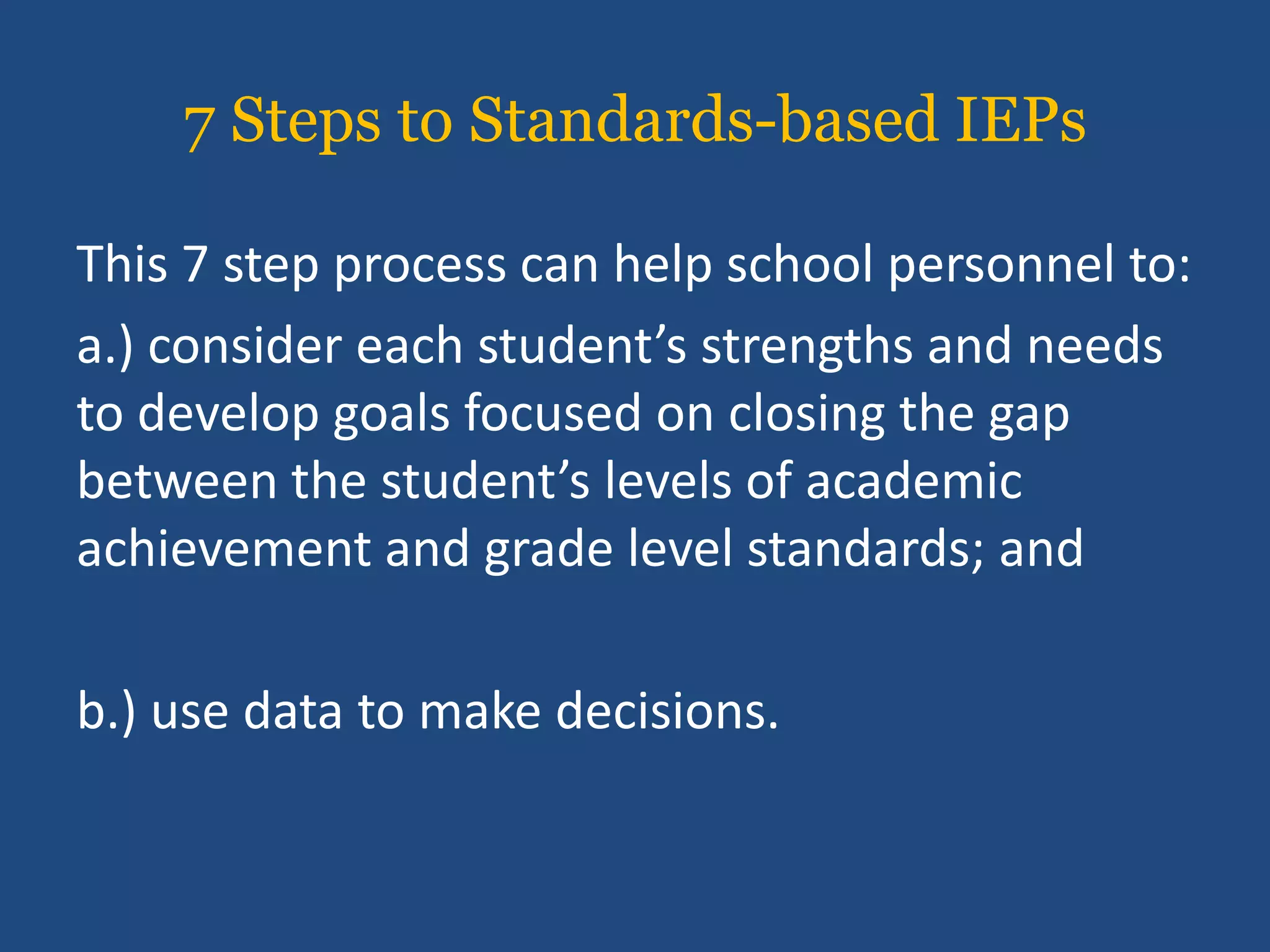 7 Steps to Standards-based IEPs

This 7 step process can help school personnel to:
a.) consider each student’s strengths and needs
to develop goals focused on closing the gap
between the student’s levels of academic
achievement and grade level standards; and

b.) use data to make decisions.
 