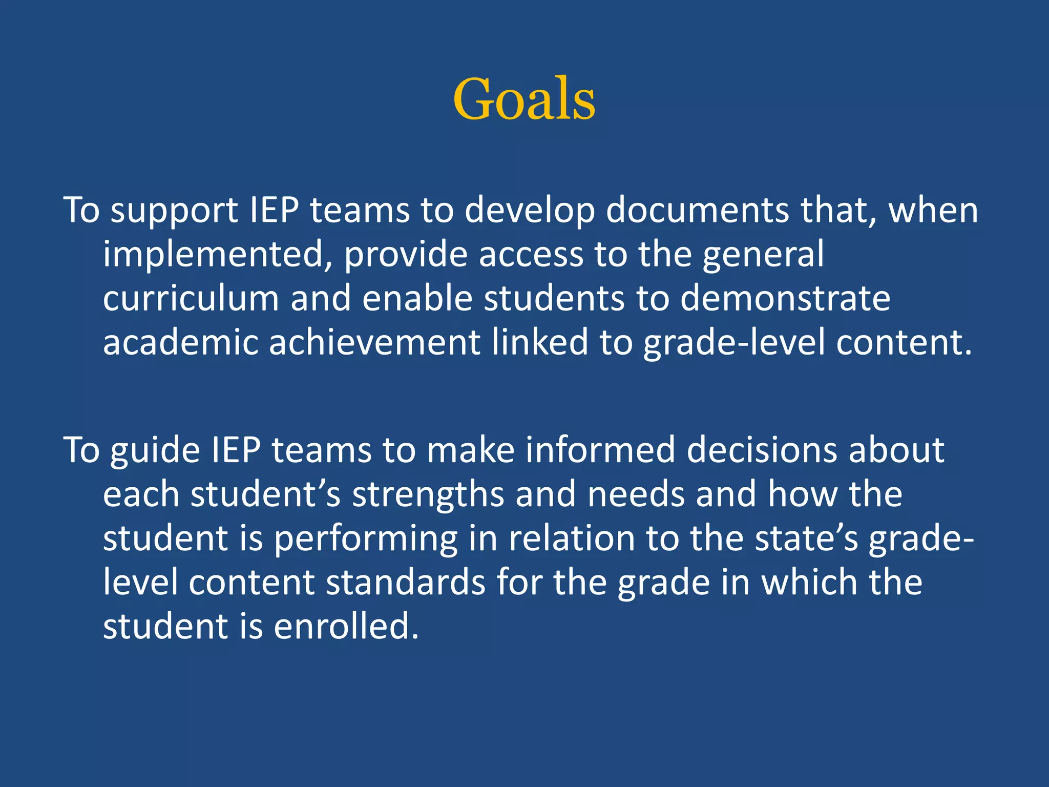 Goals
To support IEP teams to develop documents that, when
  implemented, provide access to the general
  curriculum and enable students to demonstrate
  academic achievement linked to grade-level content.

To guide IEP teams to make informed decisions about
  each student’s strengths and needs and how the
  student is performing in relation to the state’s grade-
  level content standards for the grade in which the
  student is enrolled.
 