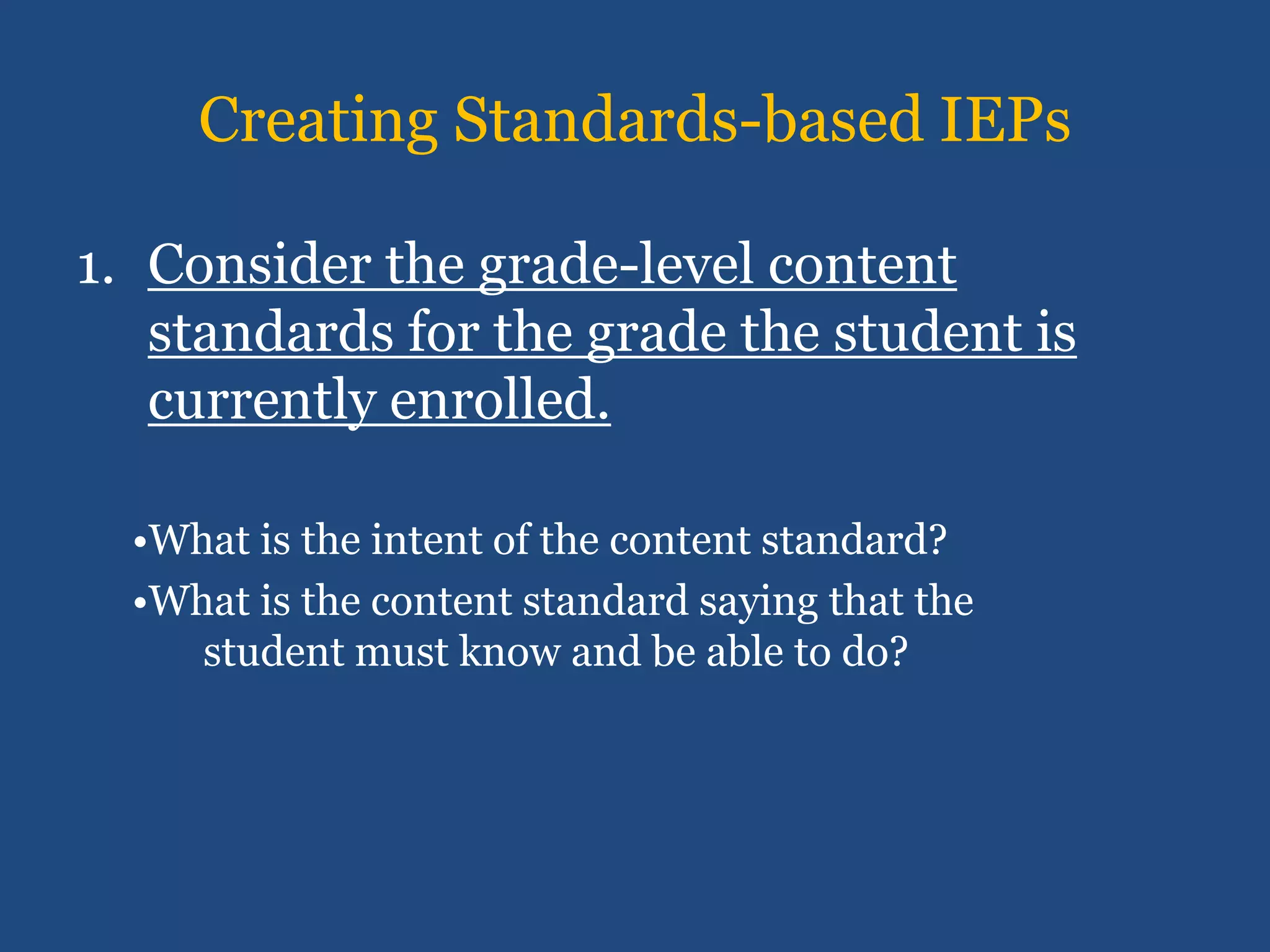 Creating Standards-based IEPs

1. Consider the grade-level content
   standards for the grade the student is
   currently enrolled.

  •What is the intent of the content standard?
  •What is the content standard saying that the
     student must know and be able to do?
 