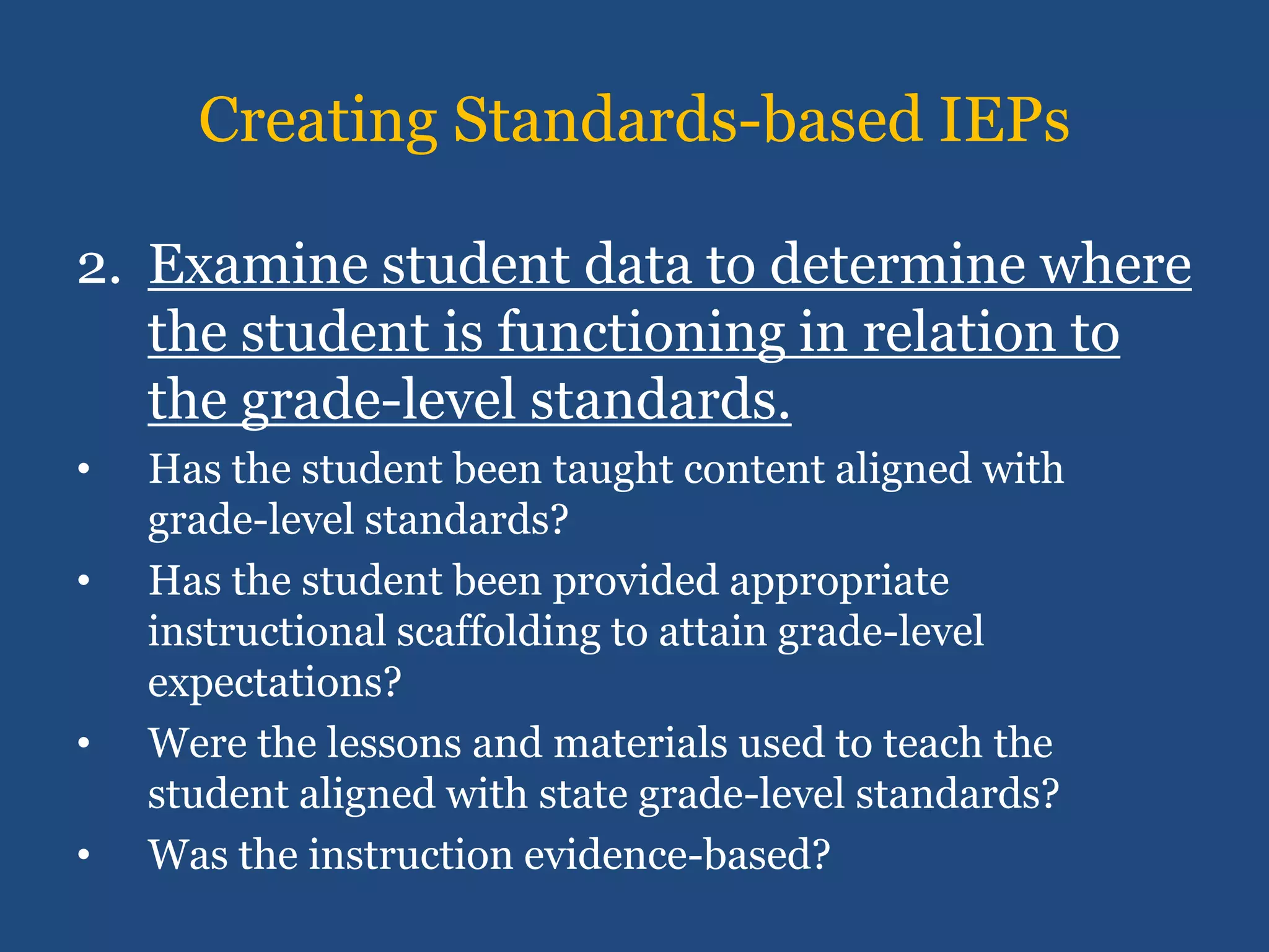 Creating Standards-based IEPs

2. Examine student data to determine where
   the student is functioning in relation to
   the grade-level standards.
•   Has the student been taught content aligned with
    grade-level standards?
•   Has the student been provided appropriate
    instructional scaffolding to attain grade-level
    expectations?
•   Were the lessons and materials used to teach the
    student aligned with state grade-level standards?
•   Was the instruction evidence-based?
 
