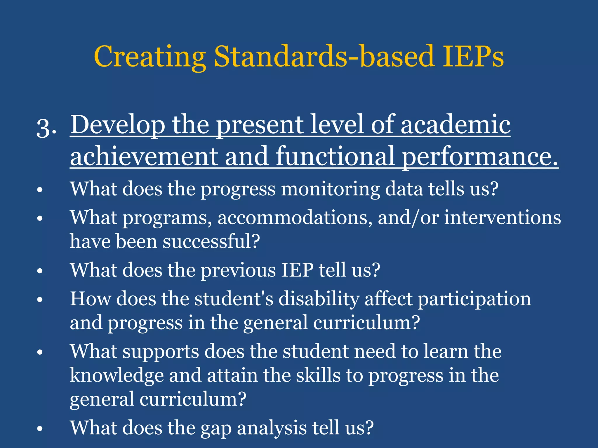 Creating Standards-based IEPs

3. Develop the present level of academic
   achievement and functional performance.
•   What does the progress monitoring data tells us?
•   What programs, accommodations, and/or interventions
    have been successful?
•   What does the previous IEP tell us?
•   How does the student's disability affect participation
    and progress in the general curriculum?
•   What supports does the student need to learn the
    knowledge and attain the skills to progress in the
    general curriculum?
•   What does the gap analysis tell us?
 