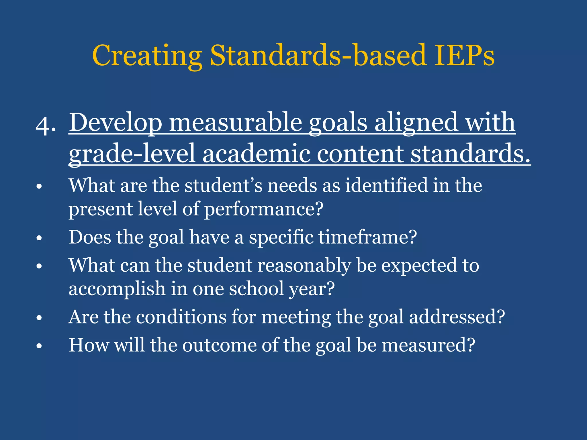 Creating Standards-based IEPs

4. Develop measurable goals aligned with
   grade-level academic content standards.
•   What are the student’s needs as identified in the
    present level of performance?
•   Does the goal have a specific timeframe?
•   What can the student reasonably be expected to
    accomplish in one school year?
•   Are the conditions for meeting the goal addressed?
•   How will the outcome of the goal be measured?
 