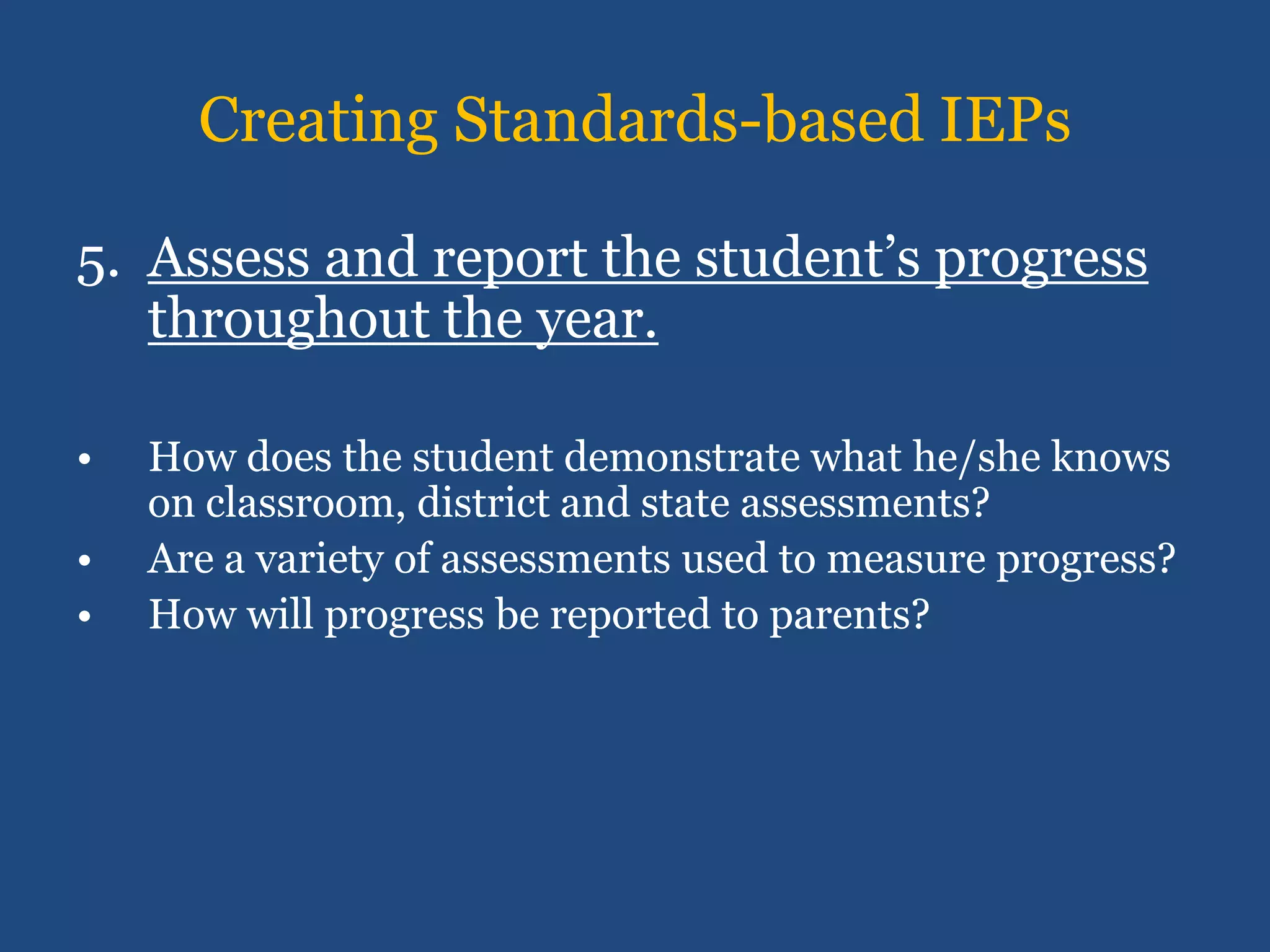 Creating Standards-based IEPs

5. Assess and report the student’s progress
   throughout the year.

•   How does the student demonstrate what he/she knows
    on classroom, district and state assessments?
•   Are a variety of assessments used to measure progress?
•   How will progress be reported to parents?
 