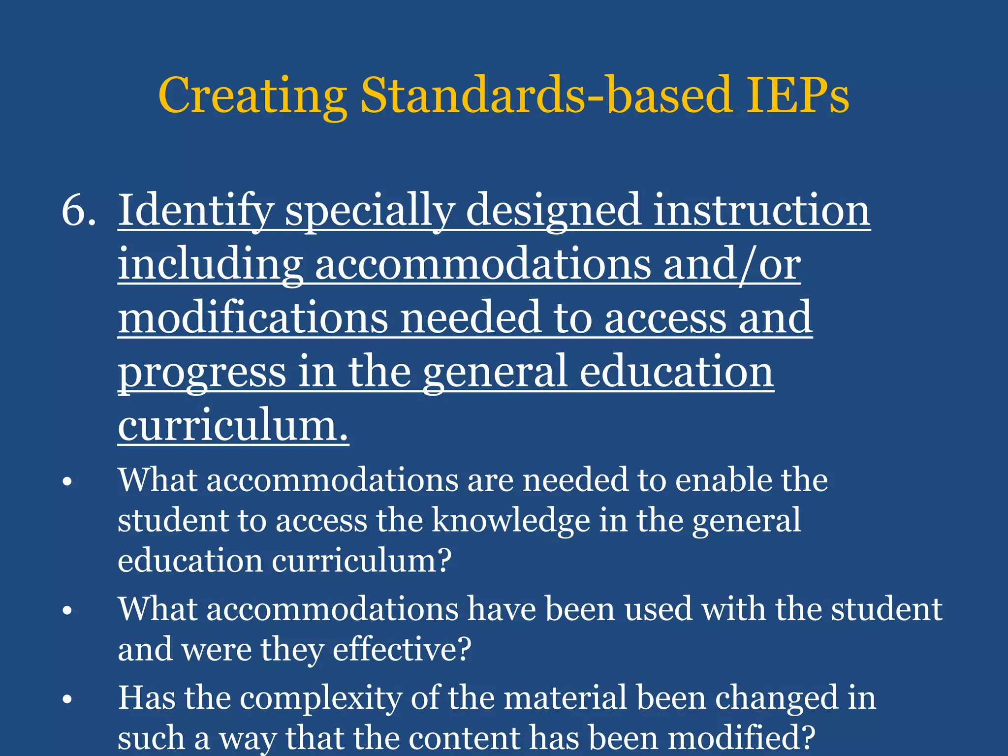 Creating Standards-based IEPs

6. Identify specially designed instruction
   including accommodations and/or
   modifications needed to access and
   progress in the general education
   curriculum.
•   What accommodations are needed to enable the
    student to access the knowledge in the general
    education curriculum?
•   What accommodations have been used with the student
    and were they effective?
•   Has the complexity of the material been changed in
    such a way that the content has been modified?
 