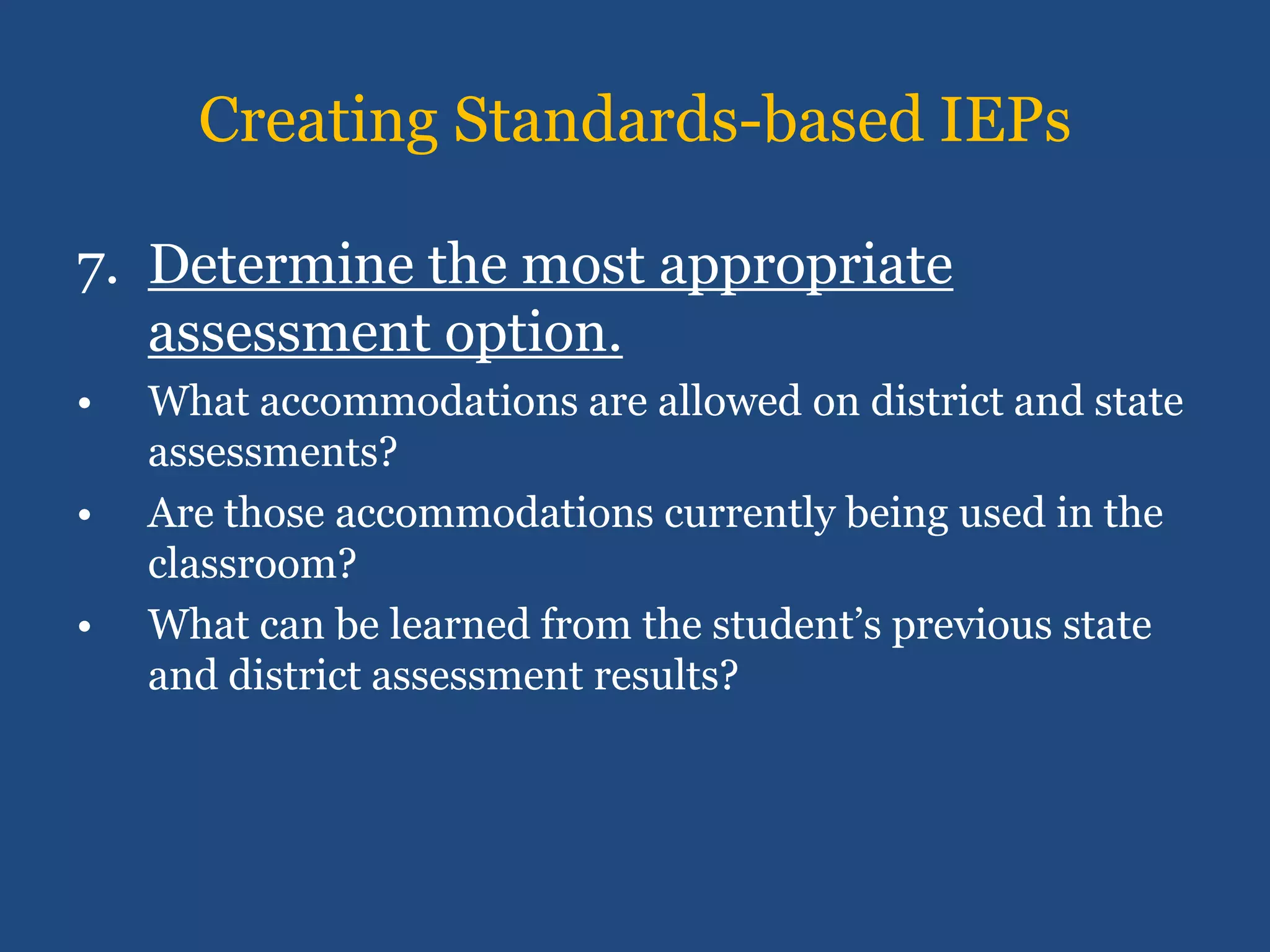 Creating Standards-based IEPs

7. Determine the most appropriate
   assessment option.
•   What accommodations are allowed on district and state
    assessments?
•   Are those accommodations currently being used in the
    classroom?
•   What can be learned from the student’s previous state
    and district assessment results?
 