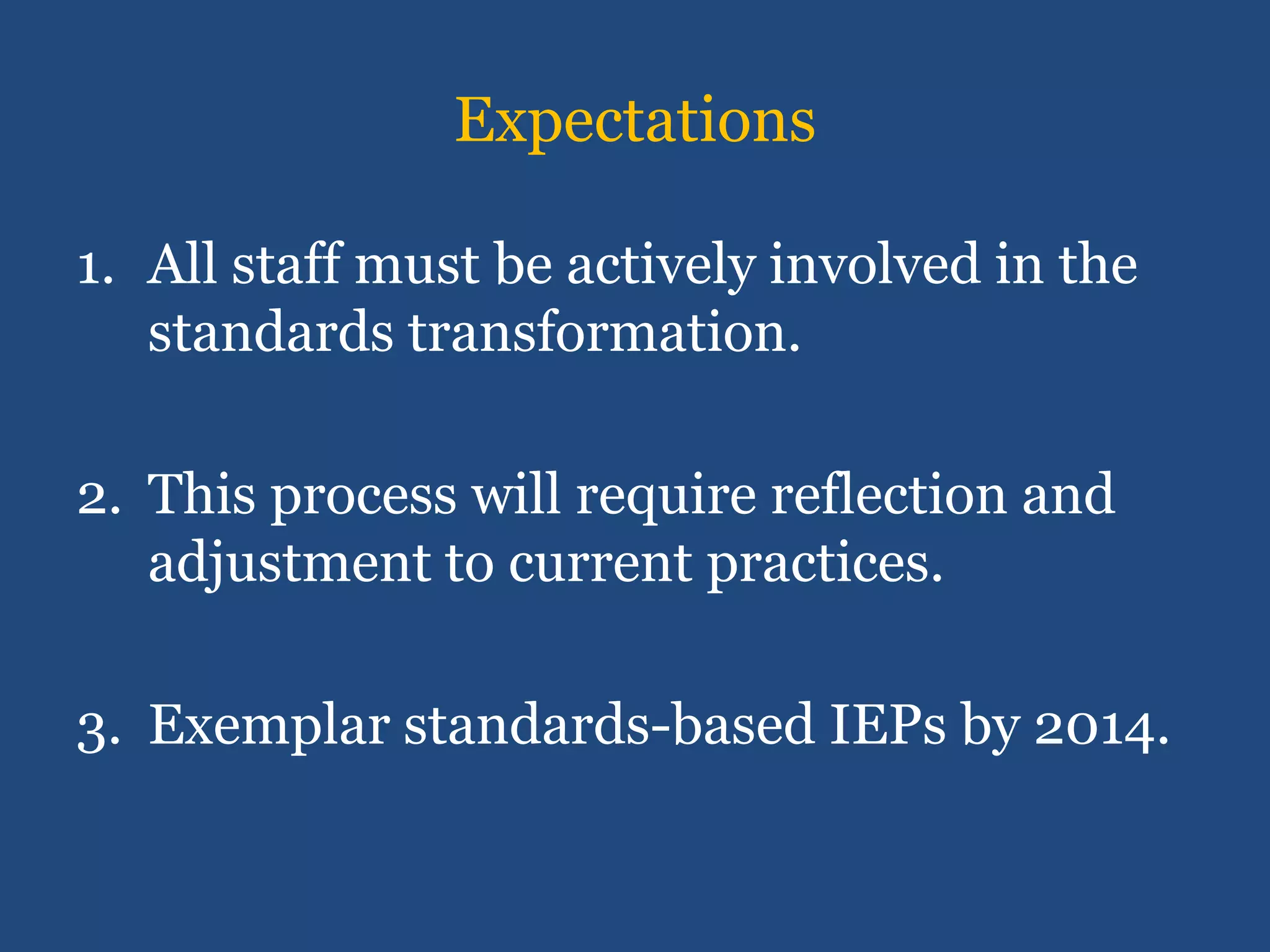 Expectations

1. All staff must be actively involved in the
   standards transformation.

2. This process will require reflection and
   adjustment to current practices.

3. Exemplar standards-based IEPs by 2014.
 