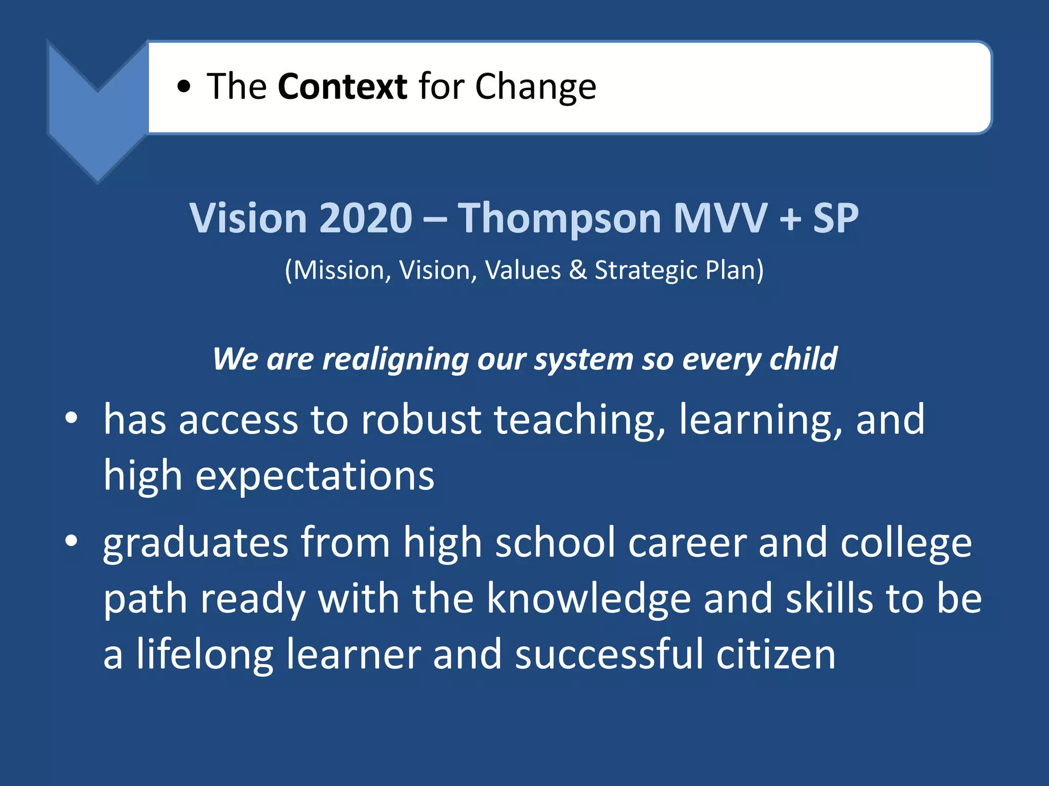 • The Context for Change


      Vision 2020 – Thompson MVV + SP
            (Mission, Vision, Values & Strategic Plan)


       We are realigning our system so every child
• has access to robust teaching, learning, and
  high expectations
• graduates from high school career and college
  path ready with the knowledge and skills to be
  a lifelong learner and successful citizen
 