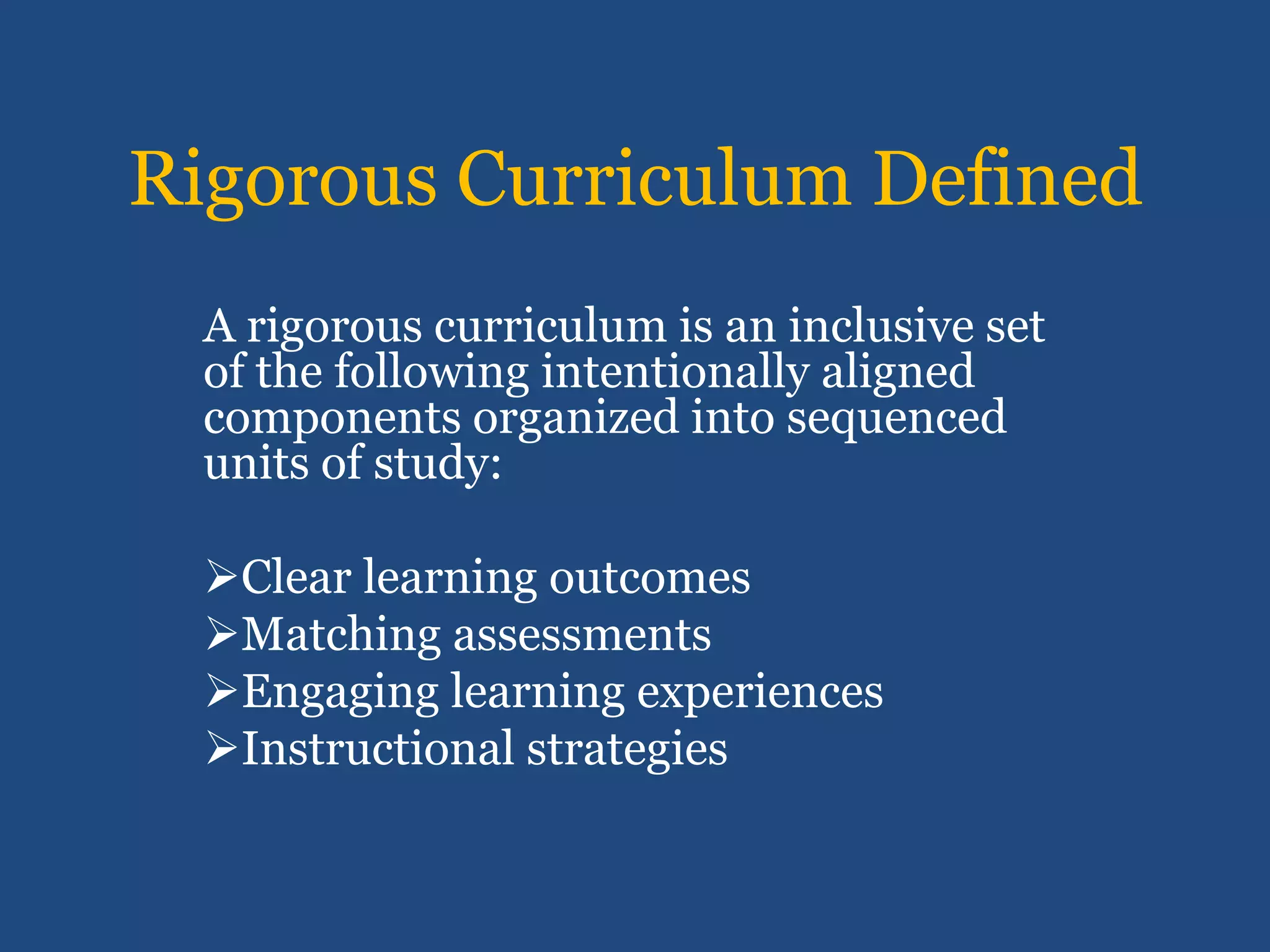Rigorous Curriculum Defined
  A rigorous curriculum is an inclusive set
  of the following intentionally aligned
  components organized into sequenced
  units of study:

  Clear learning outcomes
  Matching assessments
  Engaging learning experiences
  Instructional strategies
 