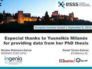 European Summer School | September 8, 2016
Especial thanks to Yusnelkis Milanés
for providing data from her PhD thesis
Nicolas Robinson-Garcia Daniel Torres-Salinas
INGENIO (CSIC-UPV) EC3Metrics SL
www.ingenio.upv.es