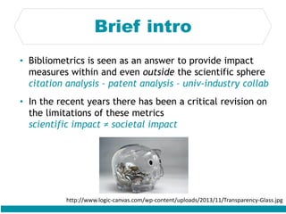 Brief intro
• Bibliometrics is seen as an answer to provide impact
measures within and even outside the scientific sphere
citation analysis – patent analysis – univ-industry collab
• In the recent years there has been a critical revision on
the limitations of these metrics
scientific impact ≠ societal impact
http://www.logic-canvas.com/wp-content/uploads/2013/11/Transparency-Glass.jpg