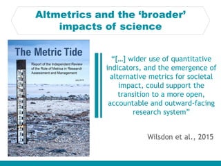 Altmetrics and the ‘broader’
impacts of science
Wilsdon et al., 2015
“[…] wider use of quantitative
indicators, and the em...